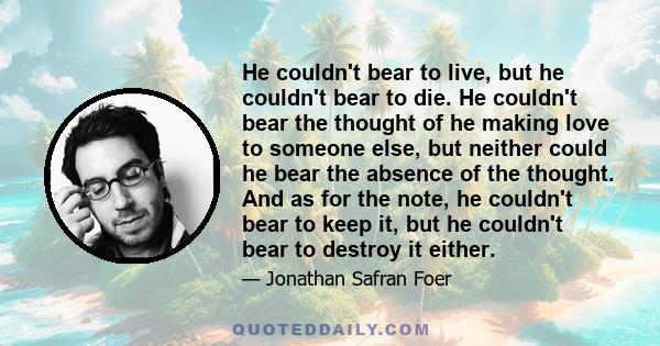 He couldn't bear to live, but he couldn't bear to die. He couldn't bear the thought of he making love to someone else, but neither could he bear the absence of the thought. And as for the note, he couldn't bear to keep