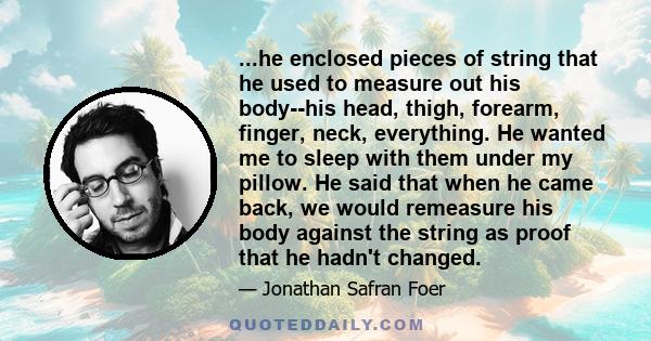 ...he enclosed pieces of string that he used to measure out his body--his head, thigh, forearm, finger, neck, everything. He wanted me to sleep with them under my pillow. He said that when he came back, we would