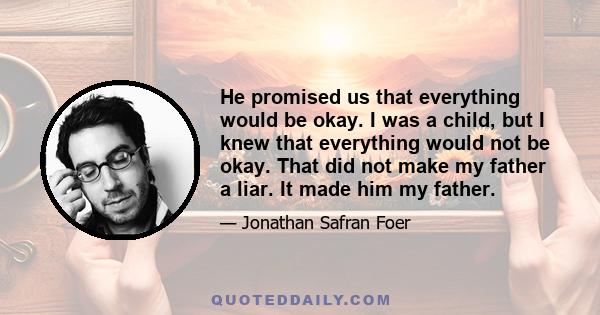 He promised us that everything would be okay. I was a child, but I knew that everything would not be okay. That did not make my father a liar. It made him my father.