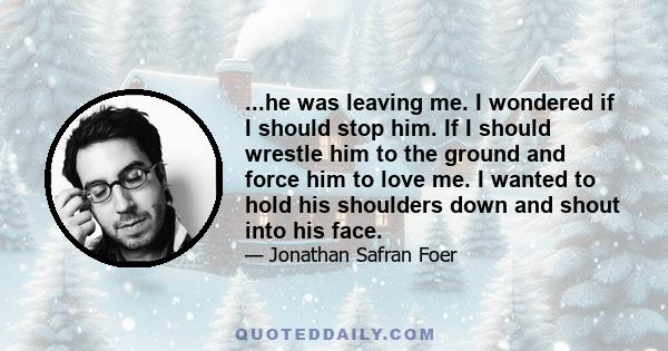 ...he was leaving me. I wondered if I should stop him. If I should wrestle him to the ground and force him to love me. I wanted to hold his shoulders down and shout into his face.