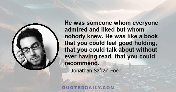 He was someone whom everyone admired and liked but whom nobody knew. He was like a book that you could feel good holding, that you could talk about without ever having read, that you could recommend.