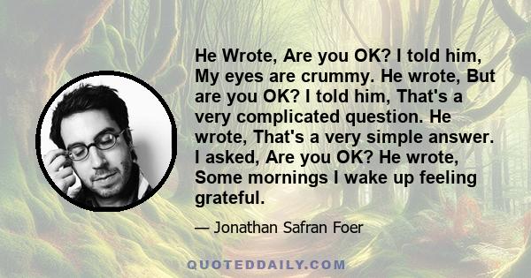 He Wrote, Are you OK? I told him, My eyes are crummy. He wrote, But are you OK? I told him, That's a very complicated question. He wrote, That's a very simple answer. I asked, Are you OK? He wrote, Some mornings I wake