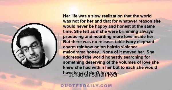 Her life was a slow realization that the world was not for her and that for whatever reason she would never be happy and honest at the same time. She felt as if she were brimming always producing and hoarding more love