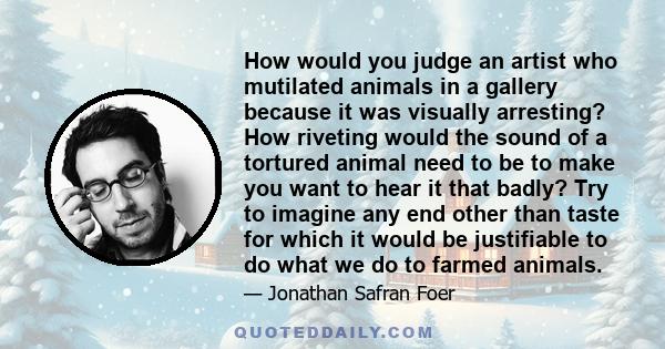 How would you judge an artist who mutilated animals in a gallery because it was visually arresting? How riveting would the sound of a tortured animal need to be to make you want to hear it that badly? Try to imagine any 