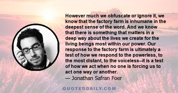 However much we obfuscate or ignore it, we know that the factory farm is inhumane in the deepest sense of the word. And we know that there is something that matters in a deep way about the lives we create for the living 