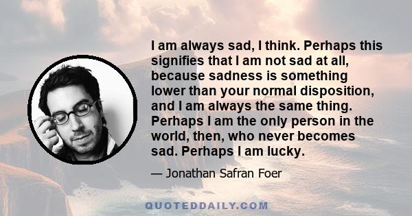 I am always sad, I think. Perhaps this signifies that I am not sad at all, because sadness is something lower than your normal disposition, and I am always the same thing. Perhaps I am the only person in the world,