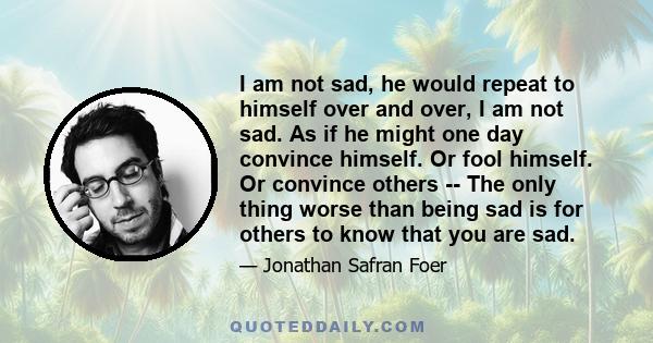 I am not sad, he would repeat to himself over and over, I am not sad. As if he might one day convince himself. Or fool himself. Or convince others -- The only thing worse than being sad is for others to know that you