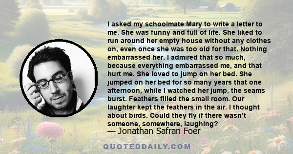 I asked my schoolmate Mary to write a letter to me. She was funny and full of life. She liked to run around her empty house without any clothes on, even once she was too old for that. Nothing embarrassed her. I admired