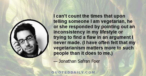 I can't count the times that upon telling someone I am vegetarian, he or she responded by pointing out an inconsistency in my lifestyle or trying to find a flaw in an argument I never made. (I have often felt that my