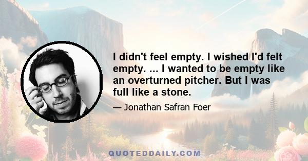 I didn't feel empty. I wished I'd felt empty. ... I wanted to be empty like an overturned pitcher. But I was full like a stone.