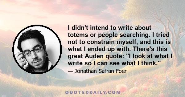 I didn't intend to write about totems or people searching. I tried not to constrain myself, and this is what I ended up with. There's this great Auden quote: I look at what I write so I can see what I think.