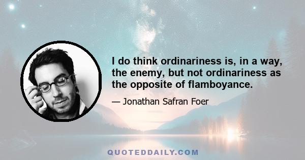 I do think ordinariness is, in a way, the enemy, but not ordinariness as the opposite of flamboyance.