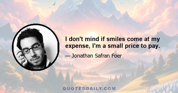 I don't mind if smiles come at my expense, I'm a small price to pay.