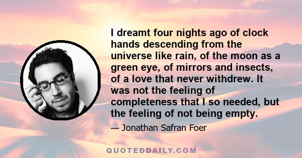 I dreamt four nights ago of clock hands descending from the universe like rain, of the moon as a green eye, of mirrors and insects, of a love that never withdrew. It was not the feeling of completeness that I so needed, 