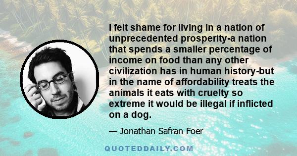 I felt shame for living in a nation of unprecedented prosperity-a nation that spends a smaller percentage of income on food than any other civilization has in human history-but in the name of affordability treats the