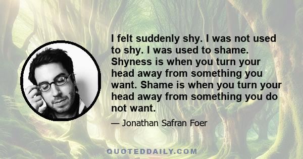 I felt suddenly shy. I was not used to shy. I was used to shame. Shyness is when you turn your head away from something you want. Shame is when you turn your head away from something you do not want.