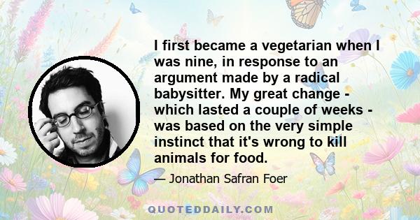 I first became a vegetarian when I was nine, in response to an argument made by a radical babysitter. My great change - which lasted a couple of weeks - was based on the very simple instinct that it's wrong to kill