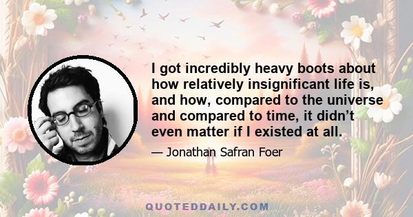 I got incredibly heavy boots about how relatively insignificant life is, and how, compared to the universe and compared to time, it didn’t even matter if I existed at all.