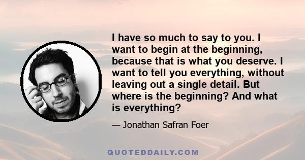 I have so much to say to you. I want to begin at the beginning, because that is what you deserve. I want to tell you everything, without leaving out a single detail. But where is the beginning? And what is everything?