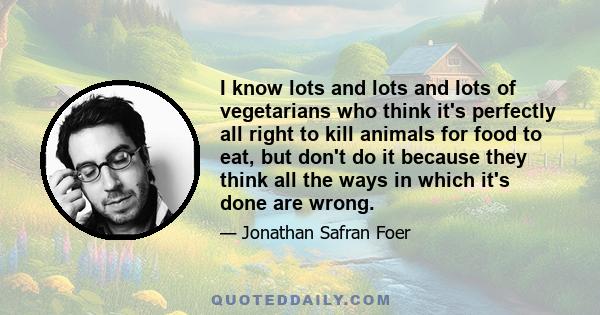 I know lots and lots and lots of vegetarians who think it's perfectly all right to kill animals for food to eat, but don't do it because they think all the ways in which it's done are wrong.