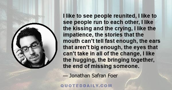 I like to see people reunited, I like to see people run to each other, I like the kissing and the crying, I like the impatience, the stories that the mouth can't tell fast enough, the ears that aren't big enough, the