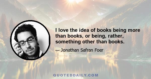 I love the idea of books being more than books, or being, rather, something other than books.