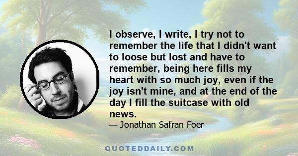 I observe, I write, I try not to remember the life that I didn't want to loose but lost and have to remember, being here fills my heart with so much joy, even if the joy isn't mine, and at the end of the day I fill the