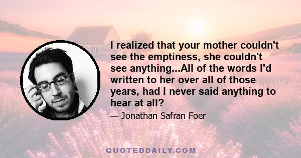 I realized that your mother couldn't see the emptiness, she couldn't see anything...All of the words I'd written to her over all of those years, had I never said anything to hear at all?