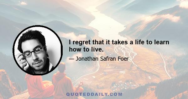 I regret that it takes a life to learn how to live.