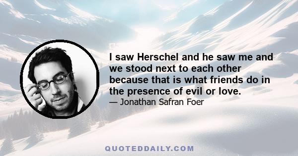 I saw Herschel and he saw me and we stood next to each other because that is what friends do in the presence of evil or love.