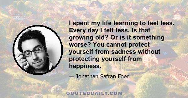 I spent my life learning to feel less. Every day I felt less. Is that growing old? Or is it something worse? You cannot protect yourself from sadness without protecting yourself from happiness.