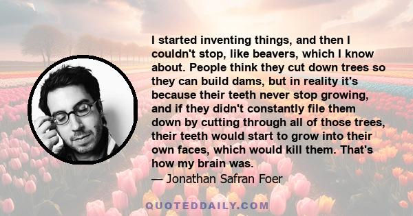 I started inventing things, and then I couldn't stop, like beavers, which I know about. People think they cut down trees so they can build dams, but in reality it's because their teeth never stop growing, and if they