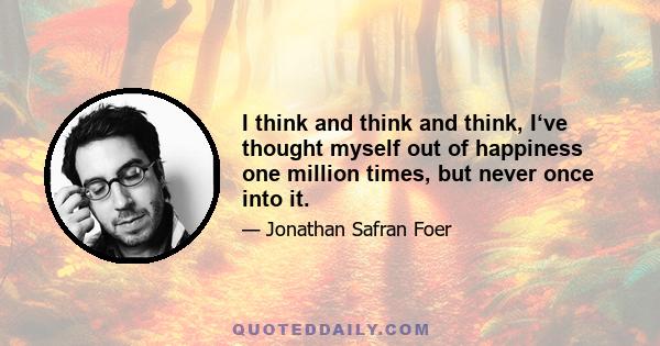 I think and think and think, I‘ve thought myself out of happiness one million times, but never once into it.