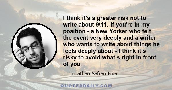 I think it's a greater risk not to write about 9\11. If you're in my position - a New Yorker who felt the event very deeply and a writer who wants to write about things he feels deeply about - I think it's risky to