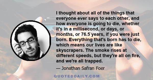 I thought about all of the things that everyone ever says to each other, and how everyone is going to die, whether it's in a millisecond, or days, or months, or 76.5 years, if you were just born. Everything that's born