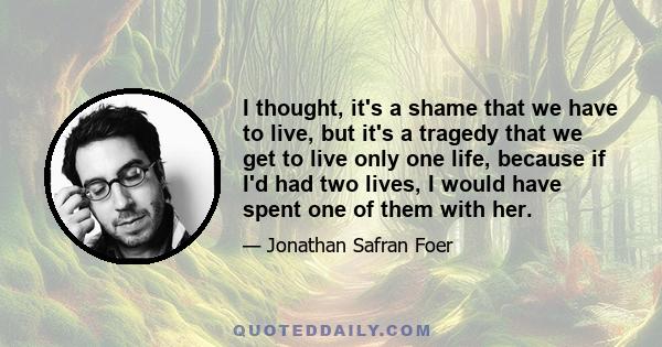 I thought, it's a shame that we have to live, but it's a tragedy that we get to live only one life, because if I'd had two lives, I would have spent one of them with her.