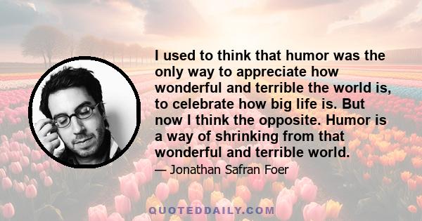 I used to think that humor was the only way to appreciate how wonderful and terrible the world is, to celebrate how big life is. But now I think the opposite. Humor is a way of shrinking from that wonderful and terrible 