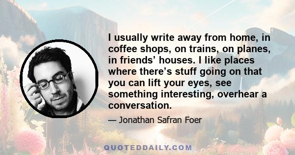 I usually write away from home, in coffee shops, on trains, on planes, in friends’ houses. I like places where there’s stuff going on that you can lift your eyes, see something interesting, overhear a conversation.