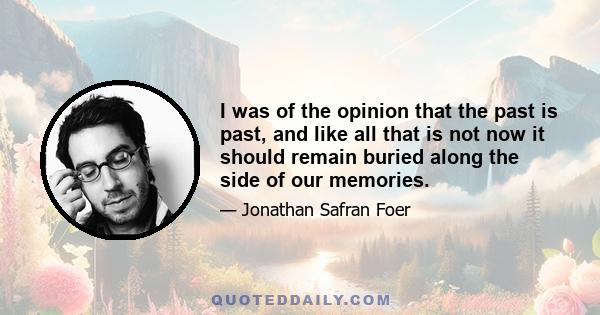 I was of the opinion that the past is past, and like all that is not now it should remain buried along the side of our memories.