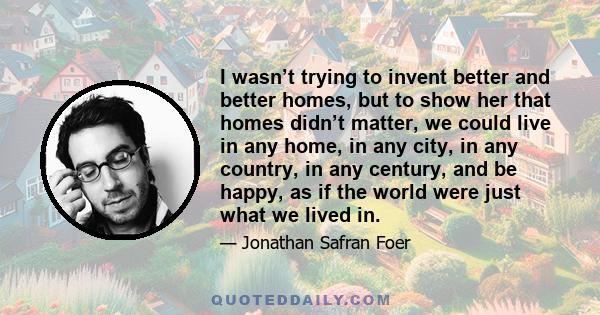 I wasn’t trying to invent better and better homes, but to show her that homes didn’t matter, we could live in any home, in any city, in any country, in any century, and be happy, as if the world were just what we lived