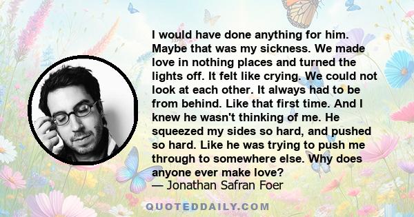 I would have done anything for him. Maybe that was my sickness. We made love in nothing places and turned the lights off. It felt like crying. We could not look at each other. It always had to be from behind. Like that