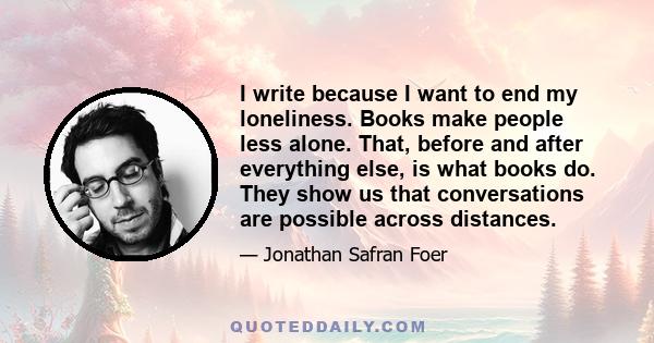 I write because I want to end my loneliness. Books make people less alone. That, before and after everything else, is what books do. They show us that conversations are possible across distances.