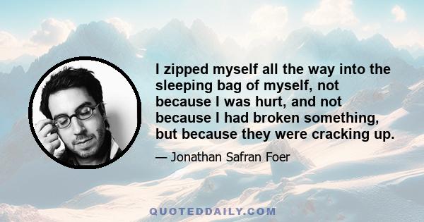 I zipped myself all the way into the sleeping bag of myself, not because I was hurt, and not because I had broken something, but because they were cracking up.