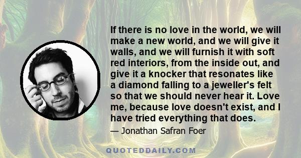 If there is no love in the world, we will make a new world, and we will give it walls, and we will furnish it with soft red interiors, from the inside out, and give it a knocker that resonates like a diamond falling to