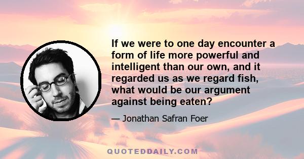 If we were to one day encounter a form of life more powerful and intelligent than our own, and it regarded us as we regard fish, what would be our argument against being eaten?