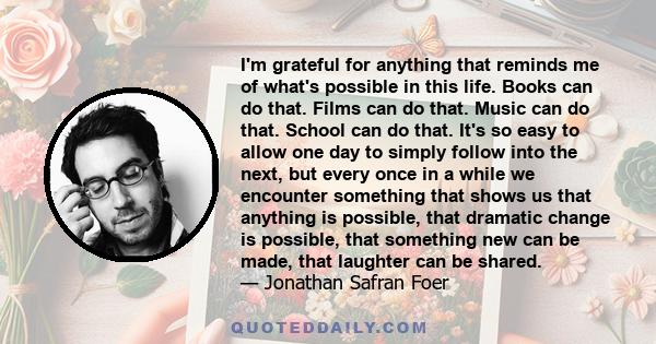 I'm grateful for anything that reminds me of what's possible in this life. Books can do that. Films can do that. Music can do that. School can do that. It's so easy to allow one day to simply follow into the next, but