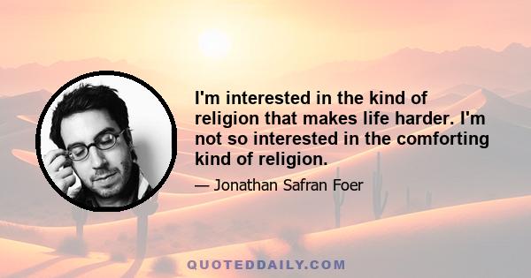 I'm interested in the kind of religion that makes life harder. I'm not so interested in the comforting kind of religion.