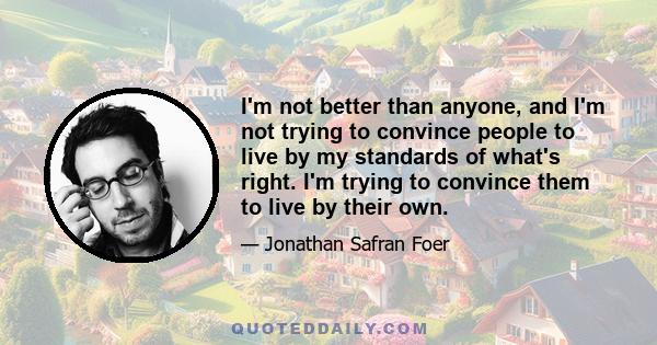 I'm not better than anyone, and I'm not trying to convince people to live by my standards of what's right. I'm trying to convince them to live by their own.