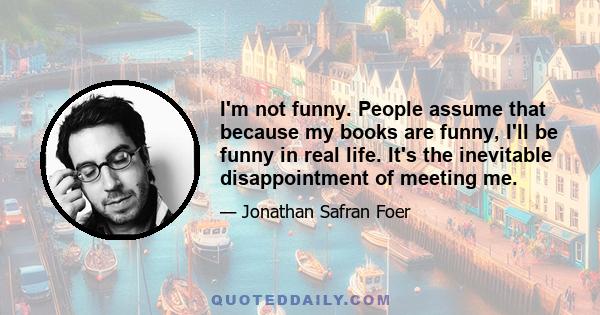 I'm not funny. People assume that because my books are funny, I'll be funny in real life. It's the inevitable disappointment of meeting me.