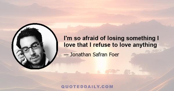 I'm so afraid of losing something I love that I refuse to love anything